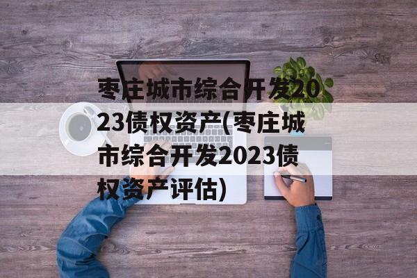 枣庄城市综合开发2023债权资产(枣庄城市综合开发2023债权资产评估)