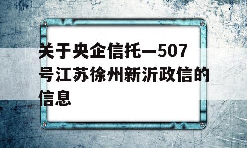 关于央企信托—507号江苏徐州新沂政信的信息