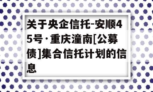 关于央企信托-安顺45号·重庆潼南[公募债]集合信托计划的信息