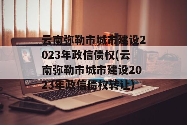 云南弥勒市城市建设2023年政信债权(云南弥勒市城市建设2023年政信债权转让)