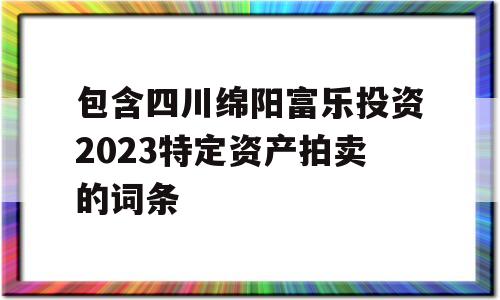 包含四川绵阳富乐投资2023特定资产拍卖的词条