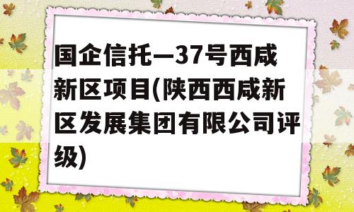 国企信托—37号西咸新区项目(陕西西咸新区发展集团有限公司评级)