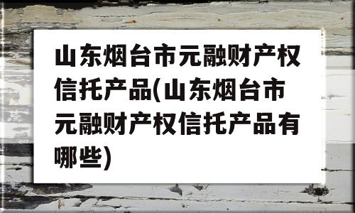 山东烟台市元融财产权信托产品(山东烟台市元融财产权信托产品有哪些)