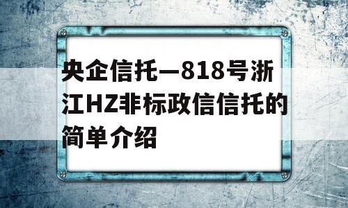 央企信托—818号浙江HZ非标政信信托的简单介绍