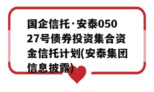 国企信托·安泰05027号债券投资集合资金信托计划(安泰集团信息披露)