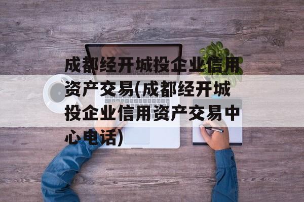 成都经开城投企业信用资产交易(成都经开城投企业信用资产交易中心电话)