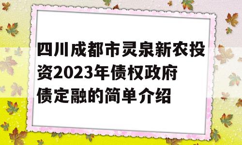 四川成都市灵泉新农投资2023年债权政府债定融的简单介绍