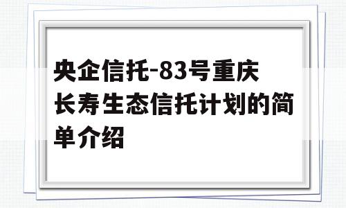 央企信托-83号重庆长寿生态信托计划的简单介绍