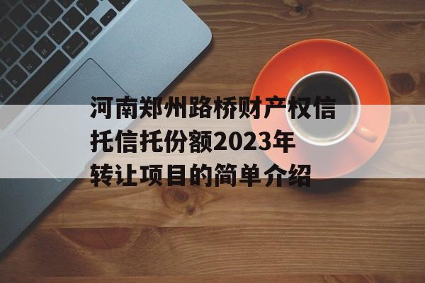 河南郑州路桥财产权信托信托份额2023年转让项目的简单介绍