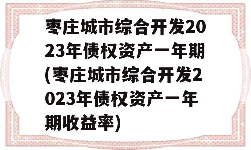 枣庄城市综合开发2023年债权资产一年期(枣庄城市综合开发2023年债权资产一年期收益率)