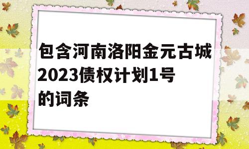 包含河南洛阳金元古城2023债权计划1号的词条