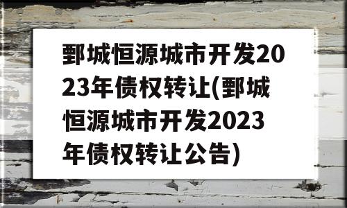 鄄城恒源城市开发2023年债权转让(鄄城恒源城市开发2023年债权转让公告)