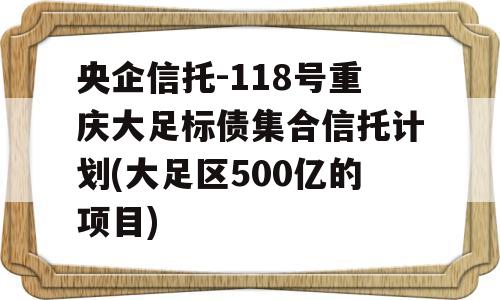 央企信托-118号重庆大足标债集合信托计划(大足区500亿的项目)