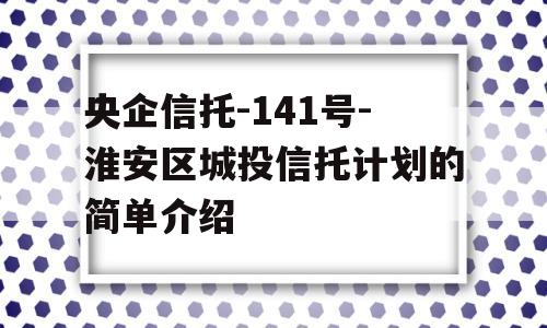 央企信托-141号-淮安区城投信托计划的简单介绍