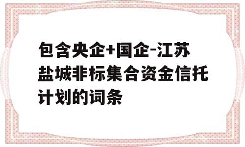 包含央企+国企-江苏盐城非标集合资金信托计划的词条