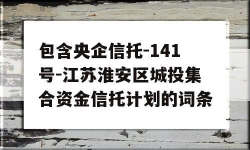 包含央企信托-141号-江苏淮安区城投集合资金信托计划的词条