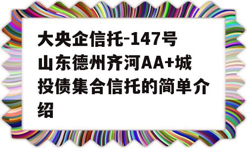 大央企信托-147号山东德州齐河AA+城投债集合信托的简单介绍