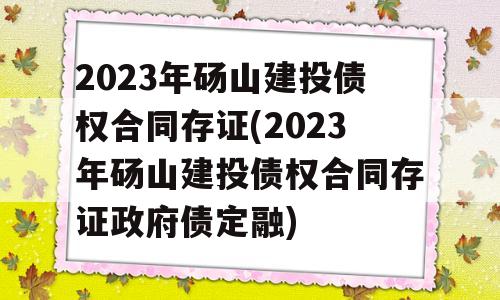 2023年砀山建投债权合同存证(2023年砀山建投债权合同存证政府债定融)