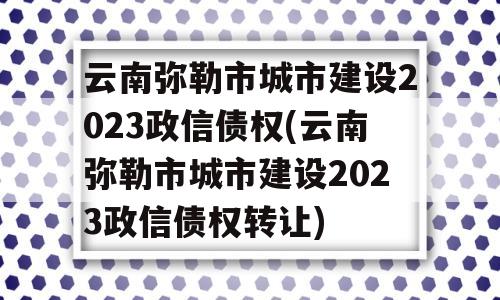 云南弥勒市城市建设2023政信债权(云南弥勒市城市建设2023政信债权转让)