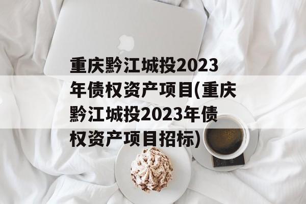 重庆黔江城投2023年债权资产项目(重庆黔江城投2023年债权资产项目招标)