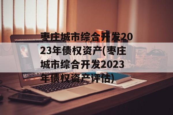 枣庄城市综合开发2023年债权资产(枣庄城市综合开发2023年债权资产评估)