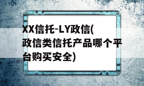 XX信托-LY政信(政信类信托产品哪个平台购买安全)