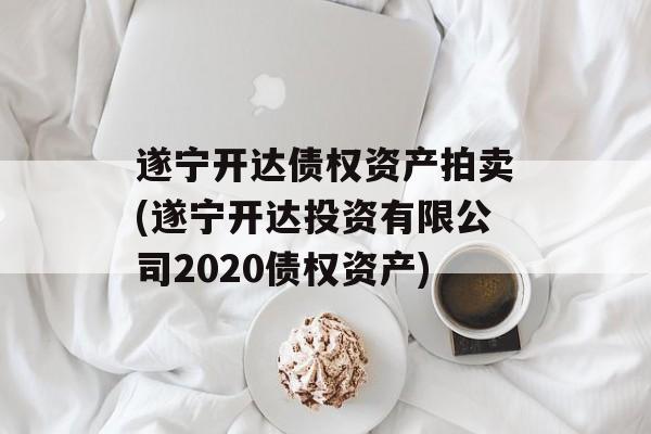 遂宁开达债权资产拍卖(遂宁开达投资有限公司2020债权资产)