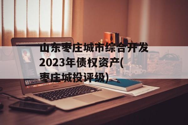 山东枣庄城市综合开发2023年债权资产(枣庄城投评级)