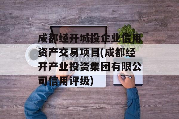 成都经开城投企业信用资产交易项目(成都经开产业投资集团有限公司信用评级)