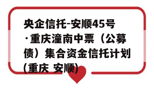 央企信托-安顺45号·重庆潼南中票（公募债）集合资金信托计划(重庆 安顺)