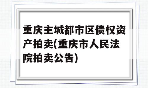 重庆主城都市区债权资产拍卖(重庆市人民法院拍卖公告)