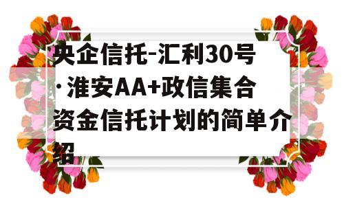 央企信托-汇利30号·淮安AA+政信集合资金信托计划的简单介绍