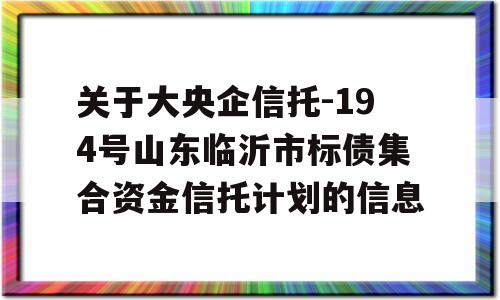 关于大央企信托-194号山东临沂市标债集合资金信托计划的信息