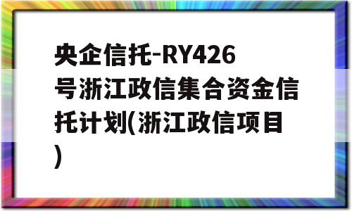 央企信托-RY426号浙江政信集合资金信托计划(浙江政信项目)