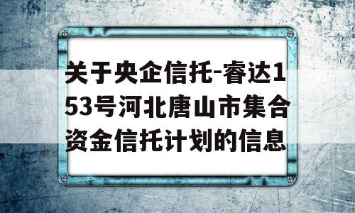 关于央企信托-睿达153号河北唐山市集合资金信托计划的信息