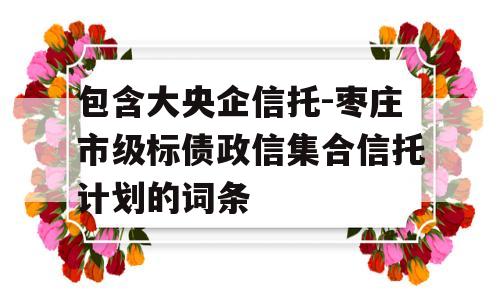 包含大央企信托-枣庄市级标债政信集合信托计划的词条