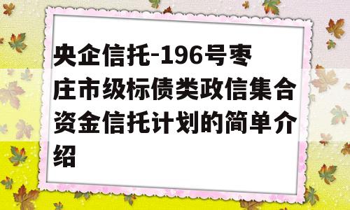 央企信托-196号枣庄市级标债类政信集合资金信托计划的简单介绍