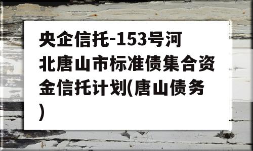 央企信托-153号河北唐山市标准债集合资金信托计划(唐山债务)