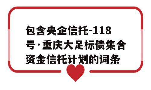 包含央企信托-118号·重庆大足标债集合资金信托计划的词条