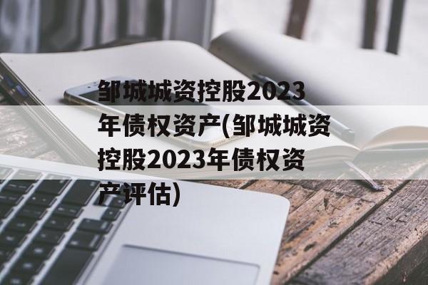 邹城城资控股2023年债权资产(邹城城资控股2023年债权资产评估)