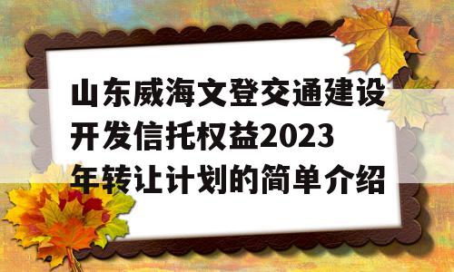 山东威海文登交通建设开发信托权益2023年转让计划的简单介绍