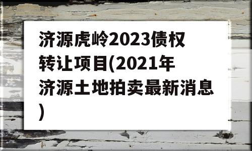 济源虎岭2023债权转让项目(2021年济源土地拍卖最新消息)