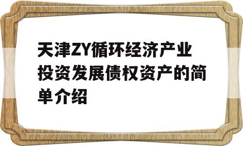 天津ZY循环经济产业投资发展债权资产的简单介绍