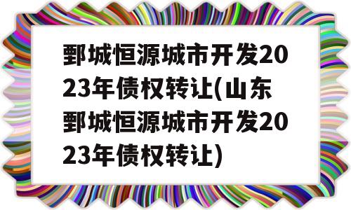 鄄城恒源城市开发2023年债权转让(山东鄄城恒源城市开发2023年债权转让)