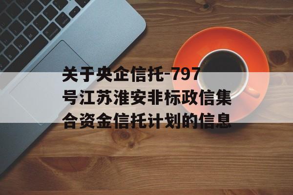 关于央企信托-797号江苏淮安非标政信集合资金信托计划的信息