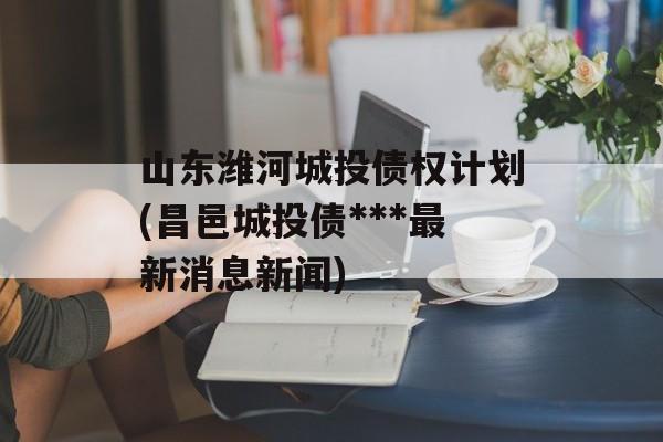 山东潍河城投债权计划(昌邑城投债***最新消息新闻)