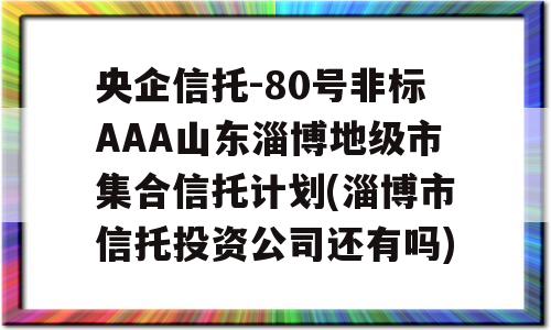 央企信托-80号非标AAA山东淄博地级市集合信托计划(淄博市信托投资公司还有吗)