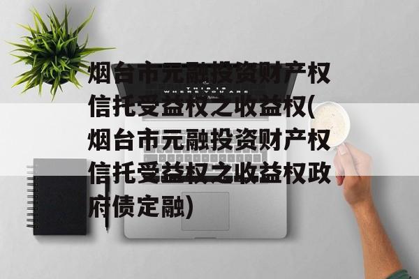 烟台市元融投资财产权信托受益权之收益权(烟台市元融投资财产权信托受益权之收益权政府债定融)