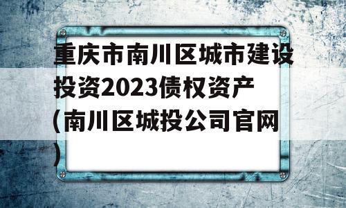 重庆市南川区城市建设投资2023债权资产(南川区城投公司官网)