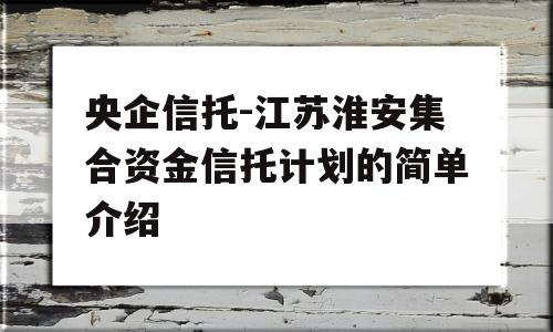 央企信托-江苏淮安集合资金信托计划的简单介绍